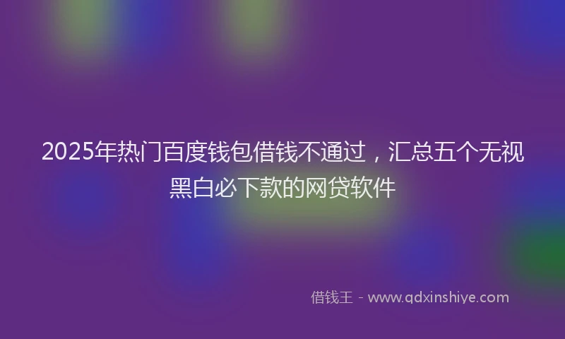 2025年热门百度钱包借钱不通过，汇总五个无视黑白必下款的网贷软件