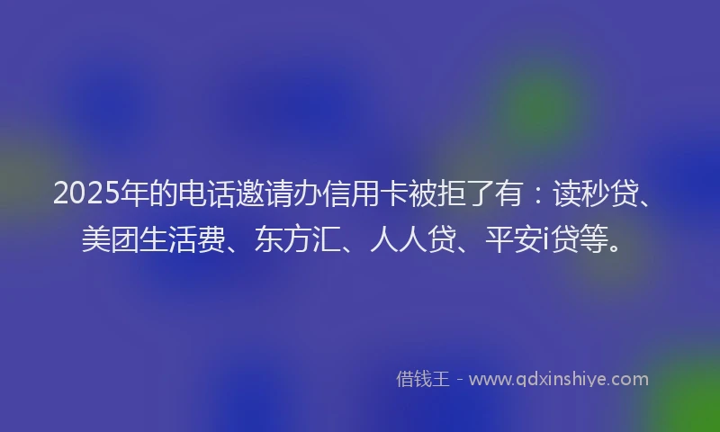 2025年的电话邀请办信用卡被拒了有：读秒贷、美团生活费、东方汇、人人贷、平安i贷等。