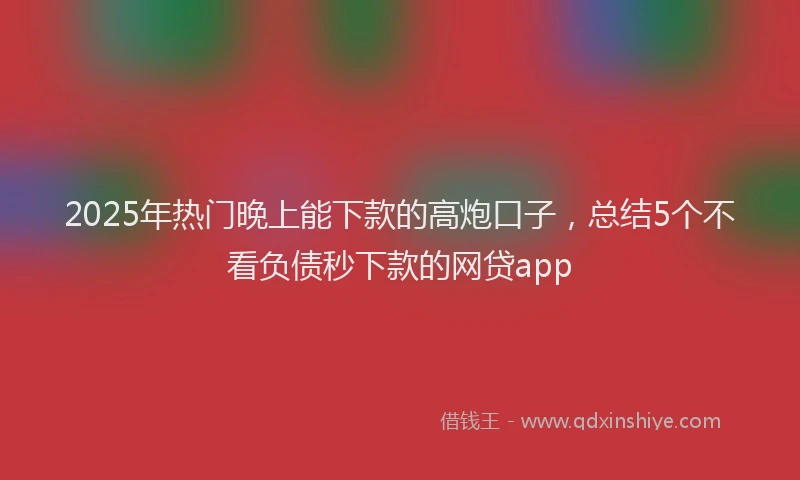 2025年热门晚上能下款的高炮口子，总结5个不看负债秒下款的网贷app