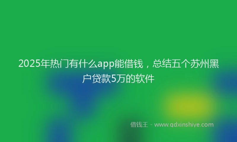 2025年热门有什么app能借钱，总结五个苏州黑户贷款5万的软件