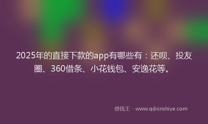 2025年的直接下款的app有哪些有：还呗、投友圈、360借条、小花钱包、安逸花等。