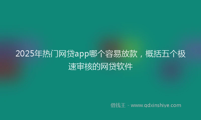 2025年热门网贷app哪个容易放款，概括五个极速审核的网贷软件