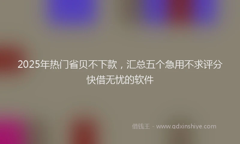 2025年热门省贝不下款，汇总五个急用不求评分快借无忧的软件