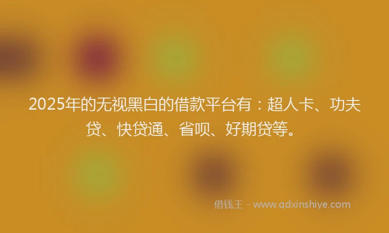 2025年的无视黑白的借款平台有：超人卡、功夫贷、快贷通、省呗、好期贷等。