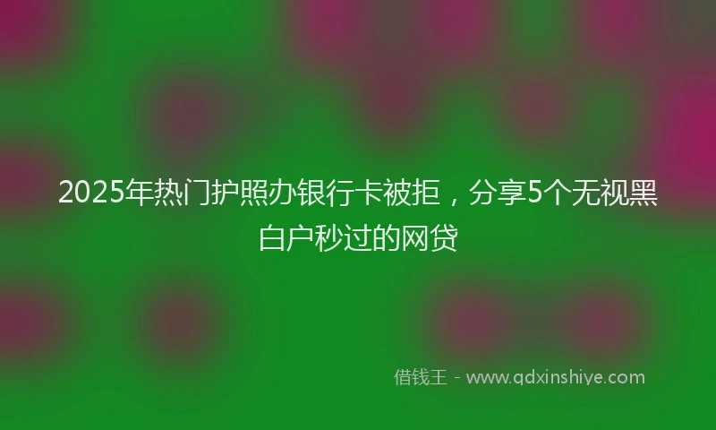 2025年热门护照办银行卡被拒，分享5个无视黑白户秒过的网贷