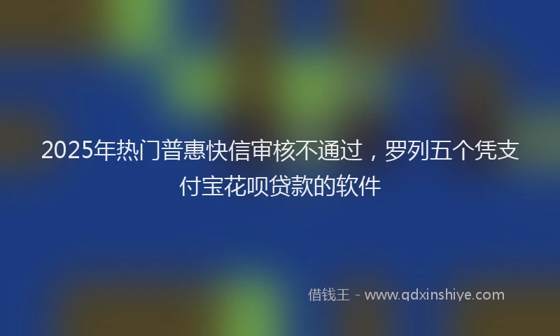 2025年热门普惠快信审核不通过，罗列五个凭支付宝花呗贷款的软件