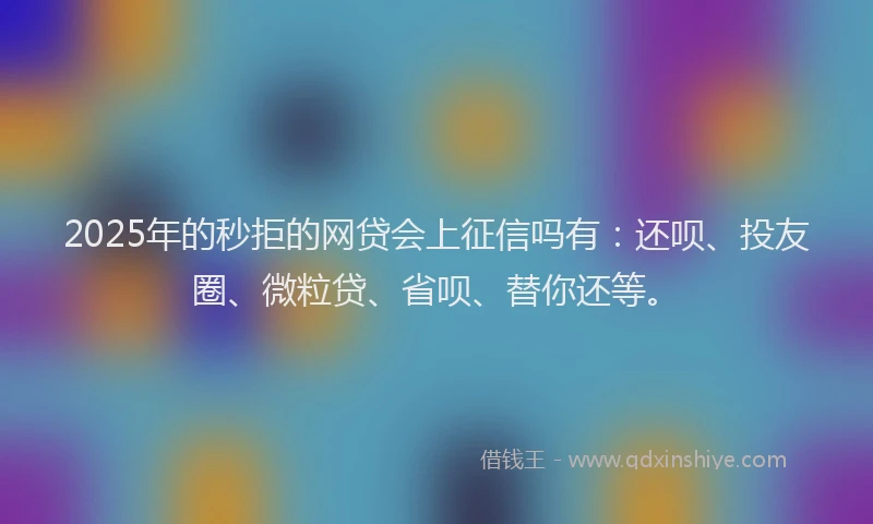 2025年的秒拒的网贷会上征信吗有：还呗、投友圈、微粒贷、省呗、替你还等。
