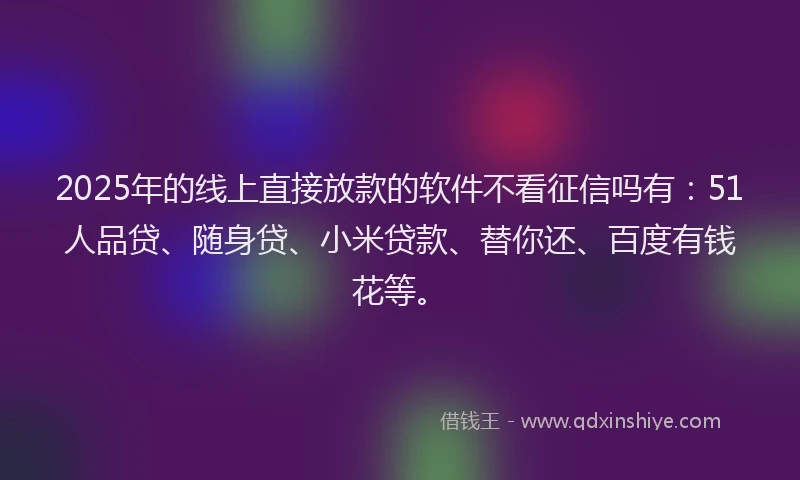 2025年的线上直接放款的软件不看征信吗有：51人品贷、随身贷、小米贷款、替你还、百度有钱花等。