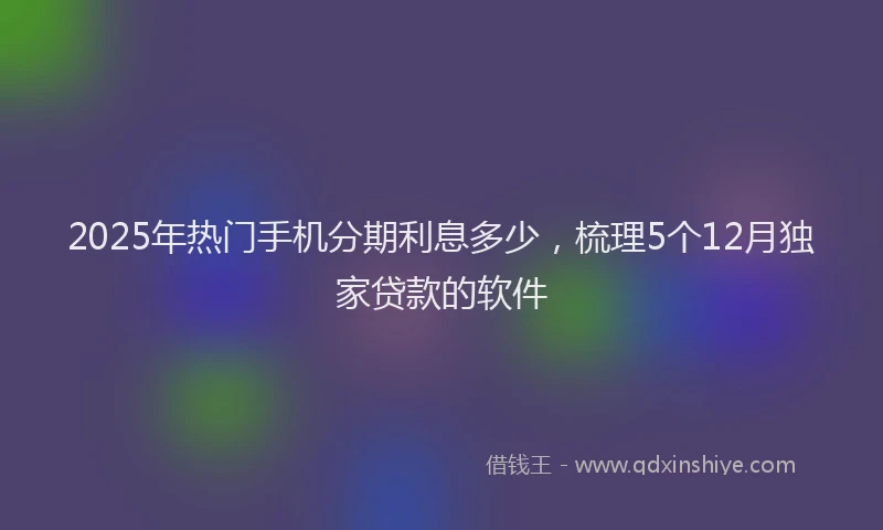 2025年热门手机分期利息多少，梳理5个12月独家贷款的软件