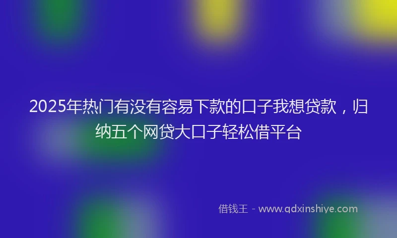 2025年热门有没有容易下款的口子我想贷款，归纳五个网贷大口子轻松借平台