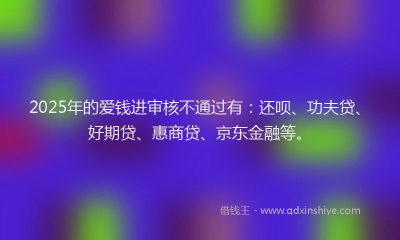 2025年的爱钱进审核不通过有：还呗、功夫贷、好期贷、惠商贷、京东金融等。