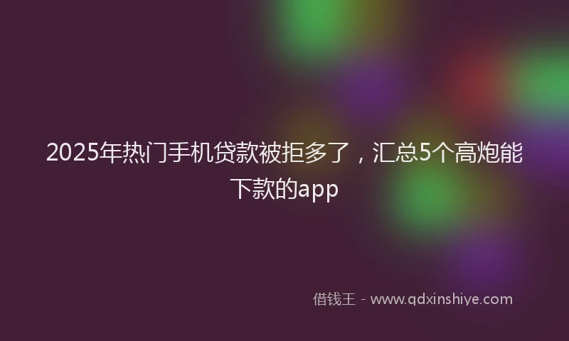 2025年热门手机贷款被拒多了，汇总5个高炮能下款的app