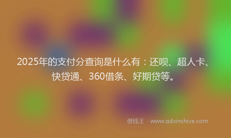2025年的支付分查询是什么有：还呗、超人卡、快贷通、360借条、好期贷等。