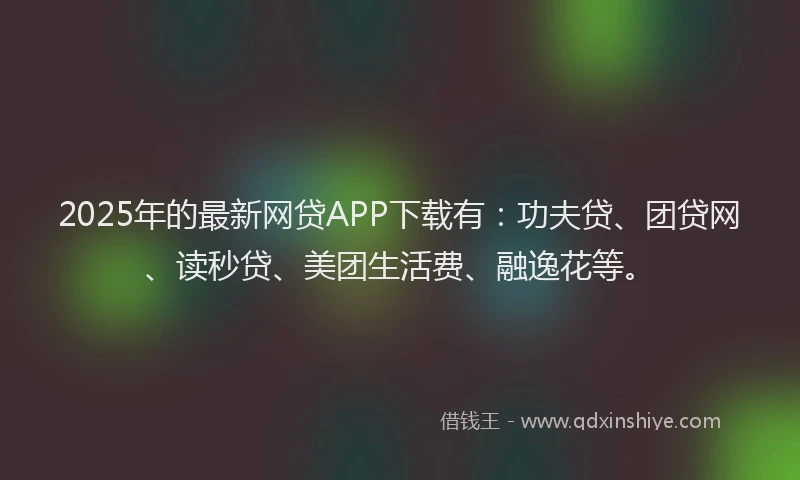 2025年的最新网贷APP下载有：功夫贷、团贷网、读秒贷、美团生活费、融逸花等。