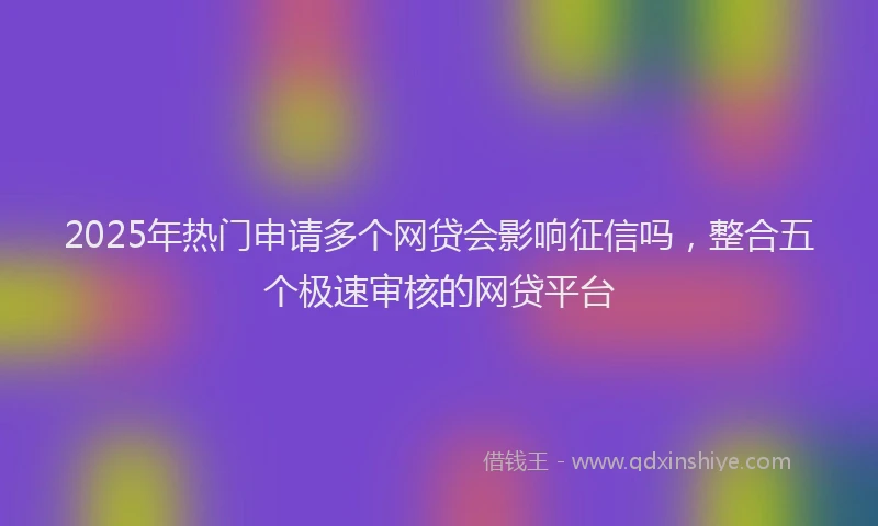 2025年热门申请多个网贷会影响征信吗，整合五个极速审核的网贷平台