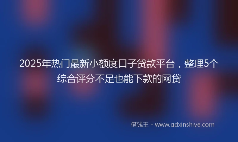 2025年热门最新小额度口子贷款平台，整理5个综合评分不足也能下款的网贷