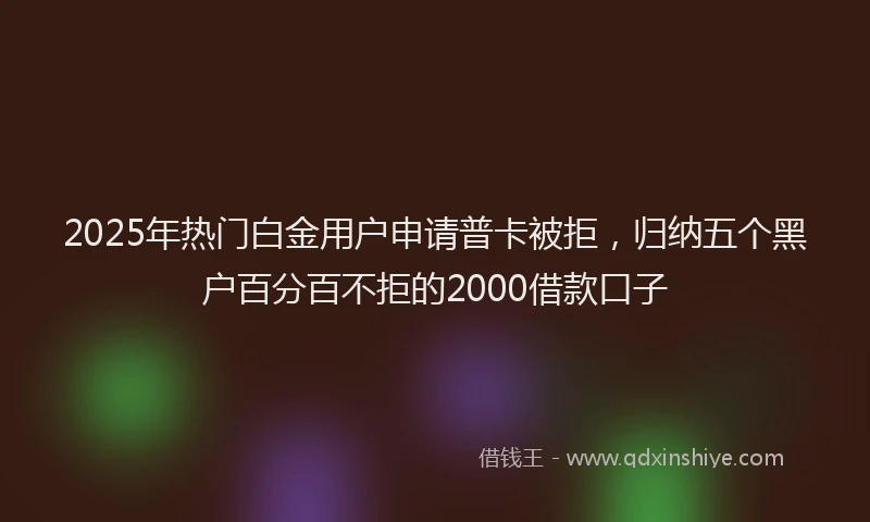 2025年热门白金用户申请普卡被拒，归纳五个黑户百分百不拒的2000借款口子