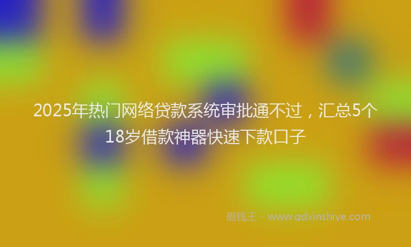 2025年热门网络贷款系统审批通不过，汇总5个18岁借款神器快速下款口子
