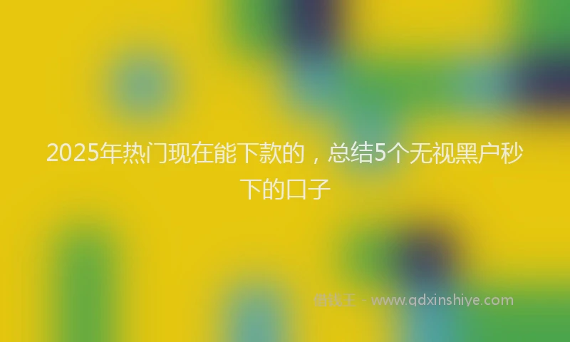 2025年热门现在能下款的，总结5个无视黑户秒下的口子