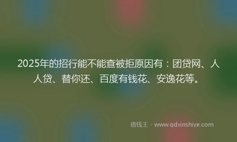 2025年的招行能不能查被拒原因有：团贷网、人人贷、替你还、百度有钱花、安逸花等。