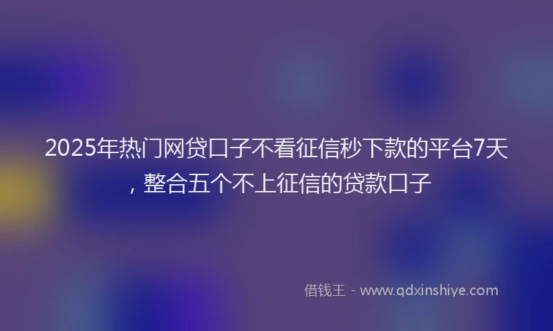 2025年热门网贷口子不看征信秒下款的平台7天，整合五个不上征信的贷款口子