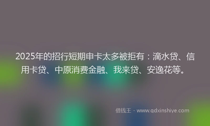2025年的招行短期申卡太多被拒有：滴水贷、信用卡贷、中原消费金融、我来贷、安逸花等。