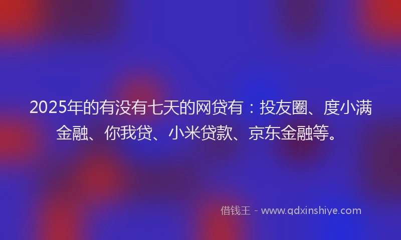 2025年的有没有七天的网贷有：投友圈、度小满金融、你我贷、小米贷款、京东金融等。