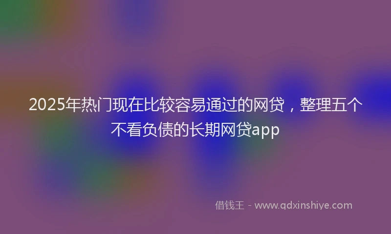 2025年热门现在比较容易通过的网贷，整理五个不看负债的长期网贷app