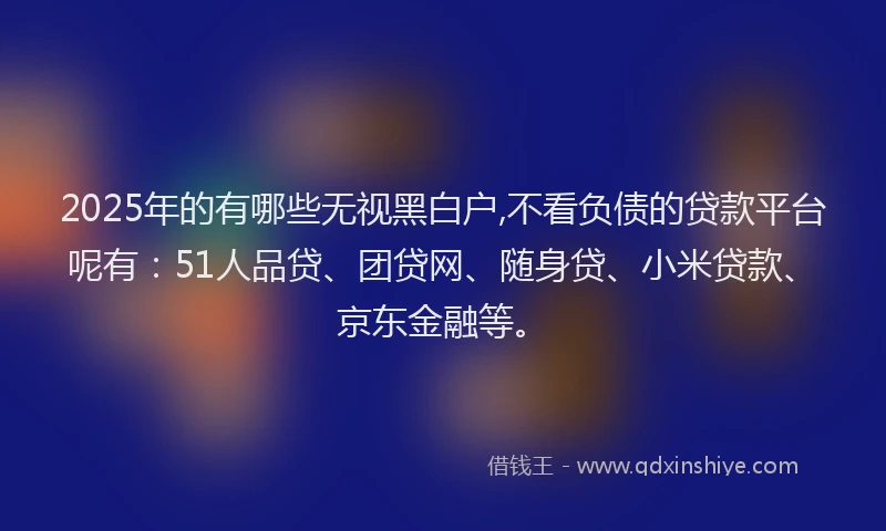 2025年的有哪些无视黑白户,不看负债的贷款平台呢有：51人品贷、团贷网、随身贷、小米贷款、京东金融等。