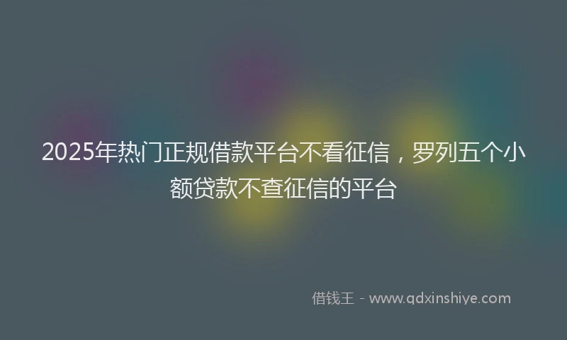2025年热门正规借款平台不看征信，罗列五个小额贷款不查征信的平台
