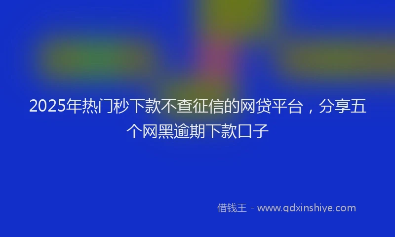 2025年热门秒下款不查征信的网贷平台，分享五个网黑逾期下款口子