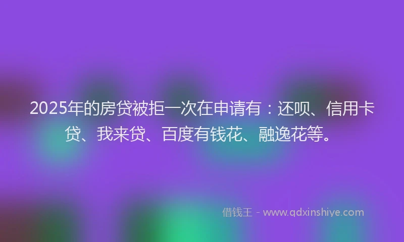2025年的房贷被拒一次在申请有：还呗、信用卡贷、我来贷、百度有钱花、融逸花等。