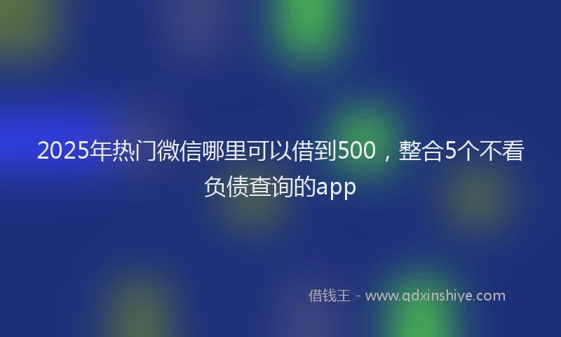 2025年热门微信哪里可以借到500，整合5个不看负债查询的app