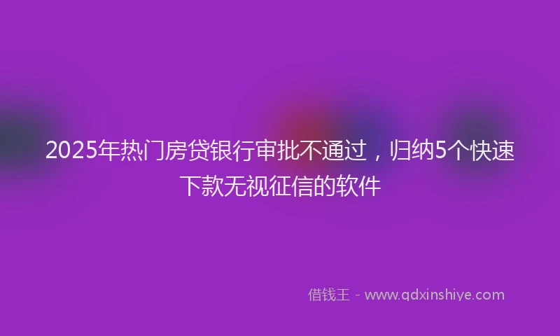 2025年热门房贷银行审批不通过，归纳5个快速下款无视征信的软件