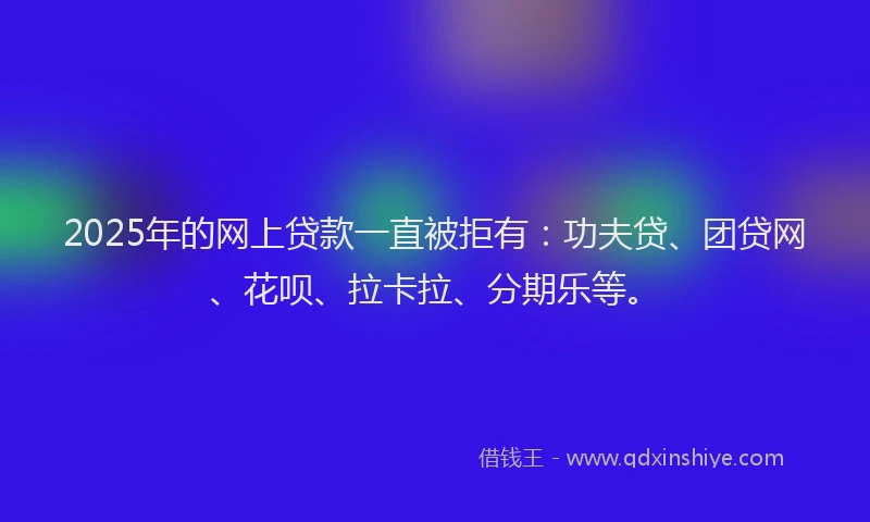 2025年的网上贷款一直被拒有：功夫贷、团贷网、花呗、拉卡拉、分期乐等。