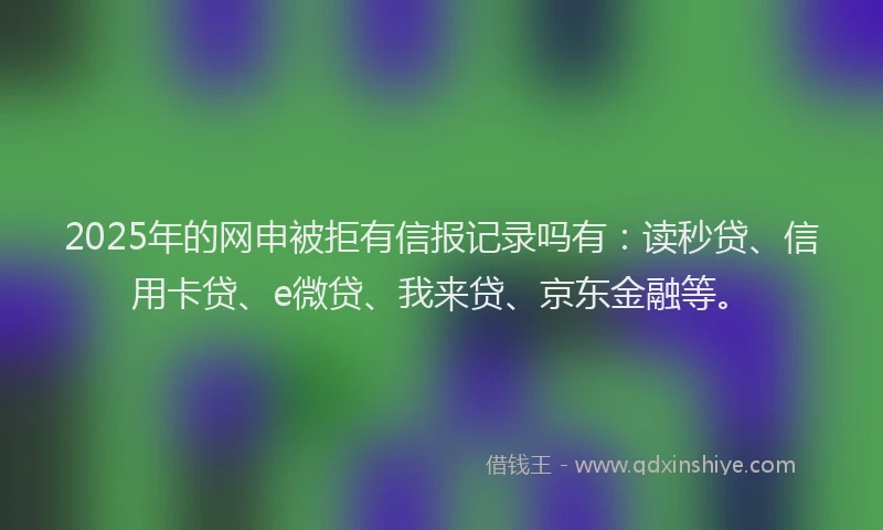 2025年的网申被拒有信报记录吗有：读秒贷、信用卡贷、e微贷、我来贷、京东金融等。