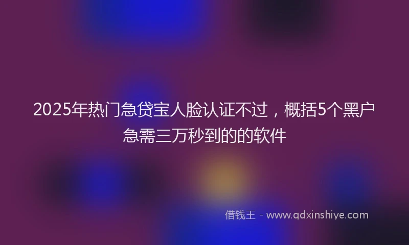 2025年热门急贷宝人脸认证不过，概括5个黑户急需三万秒到的的软件