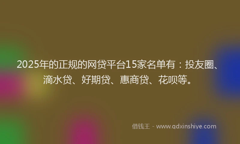 2025年的正规的网贷平台15家名单有：投友圈、滴水贷、好期贷、惠商贷、花呗等。