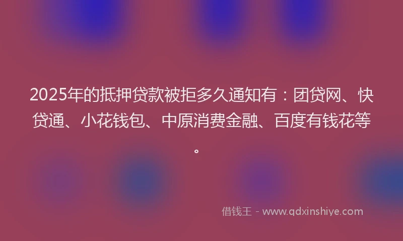 2025年的抵押贷款被拒多久通知有：团贷网、快贷通、小花钱包、中原消费金融、百度有钱花等。