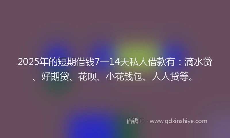 2025年的短期借钱7一14天私人借款有：滴水贷、好期贷、花呗、小花钱包、人人贷等。