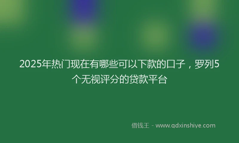 2025年热门现在有哪些可以下款的口子，罗列5个无视评分的贷款平台