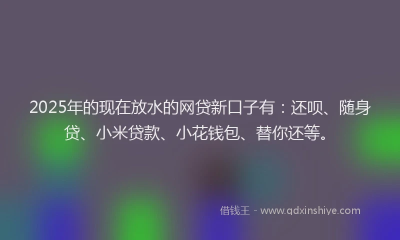 2025年的现在放水的网贷新口子有：还呗、随身贷、小米贷款、小花钱包、替你还等。