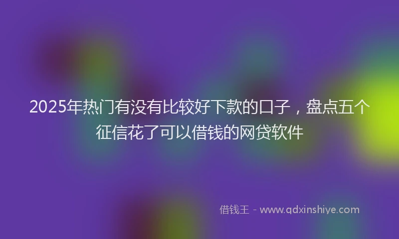2025年热门有没有比较好下款的口子，盘点五个征信花了可以借钱的网贷软件