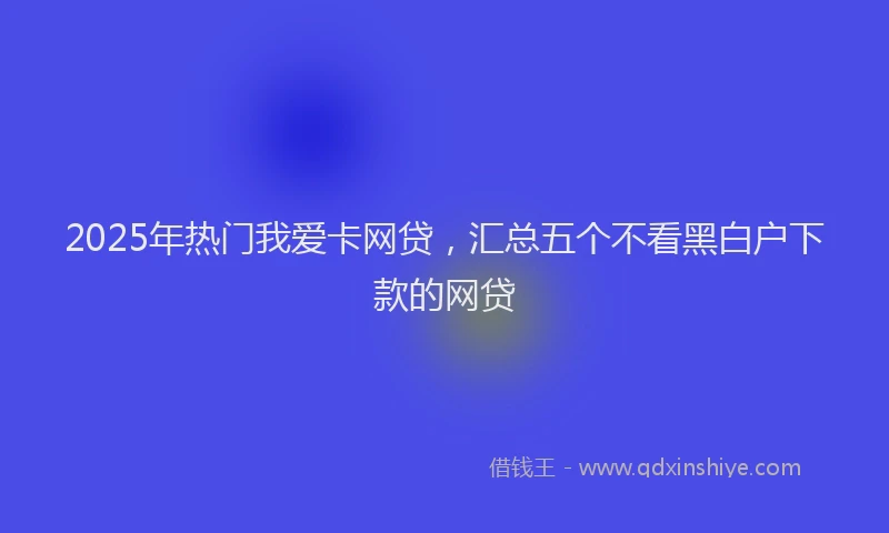 2025年热门我爱卡网贷，汇总五个不看黑白户下款的网贷