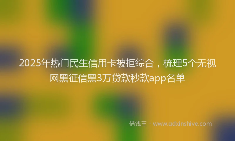 2025年热门民生信用卡被拒综合，梳理5个无视网黑征信黑3万贷款秒款app名单