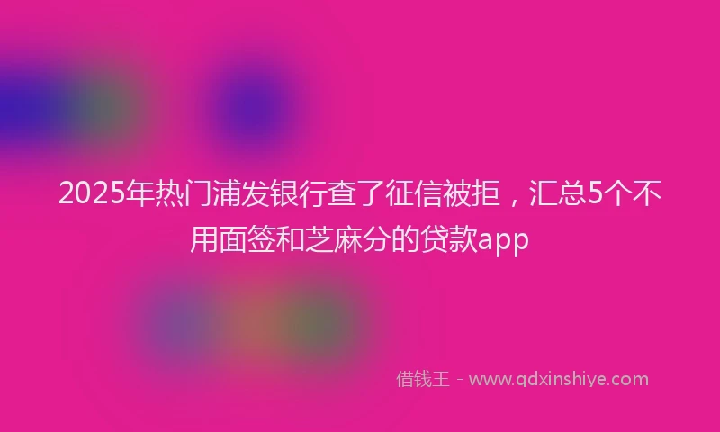 2025年热门浦发银行查了征信被拒，汇总5个不用面签和芝麻分的贷款app