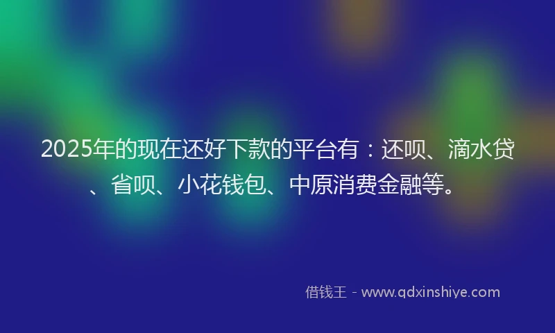 2025年的现在还好下款的平台有：还呗、滴水贷、省呗、小花钱包、中原消费金融等。
