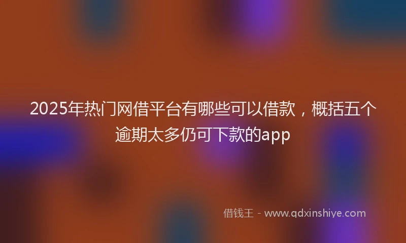 2025年热门网借平台有哪些可以借款，概括五个逾期太多仍可下款的app