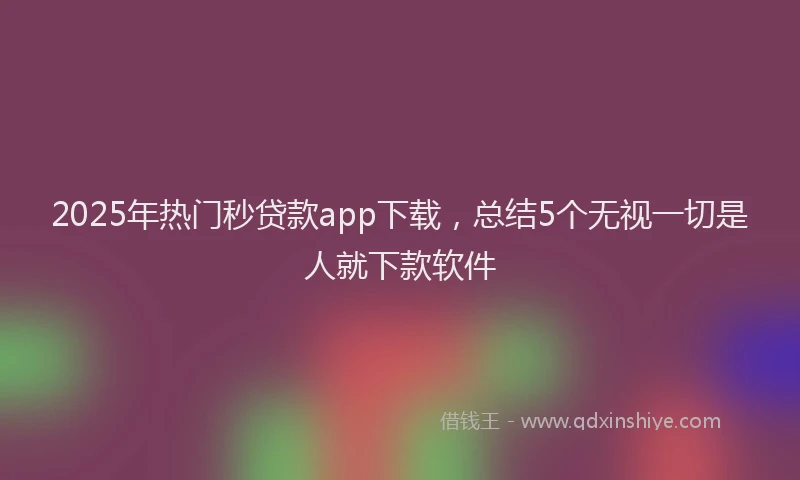 2025年热门秒贷款app下载，总结5个无视一切是人就下款软件