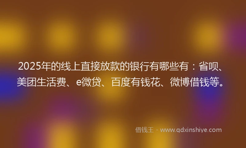 2025年的线上直接放款的银行有哪些有：省呗、美团生活费、e微贷、百度有钱花、微博借钱等。